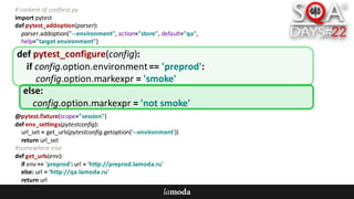 #	content	of	conftest.py
import	pytest
def pytest_addoption(parser):
parser.addoption("--environment",	action="store",	default="qa",
help="target	environment")
@pytest.fixture(scope="session")
def env_settings(pytestconfig):
url_set =	get_urls(pytestconfig.getoption('--environment'))
return	url_set
#somewhere	else
def get_urls(env):
if	env ==	'preprod':	url =	'http://preprod.lamoda.ru'
else:	url =	'http://qa.lamoda.ru'
return	url
def pytest_configure(config):
if	config.option.environment==	'preprod':
config.option.markexpr =	'smoke'
else:
config.option.markexpr =	'not	smoke'
 