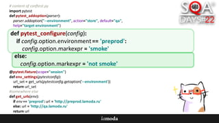 #	content	of	conftest.py
import	pytest
def pytest_addoption(parser):
parser.addoption("--environment",	action="store",	default="qa",
help="target	environment")
@pytest.fixture(scope="session")
def env_settings(pytestconfig):
url_set =	get_urls(pytestconfig.getoption('--environment'))
return	url_set
#somewhere	else
def get_urls(env):
if	env ==	'preprod':	url =	'http://preprod.lamoda.ru'
else:	url =	'http://qa.lamoda.ru'
return	url
def pytest_configure(config):
if	config.option.environment==	'preprod':
config.option.markexpr =	'smoke'
else:
config.option.markexpr =	'not	smoke'
 