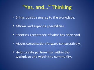 “Yes, and…” Thinking
• Brings positive energy to the workplace.

• Affirms and expands possibilities.

• Endorses acceptance of what has been said.

• Moves conversation forward constructively.

• Helps create partnerships within the
  workplace and within the community.
 