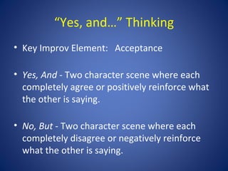 “Yes, and…” Thinking
• Key Improv Element: Acceptance

• Yes, And - Two character scene where each
  completely agree or positively reinforce what
  the other is saying.

• No, But - Two character scene where each
  completely disagree or negatively reinforce
  what the other is saying.
 