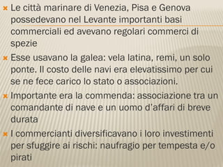  Le città marinare di Venezia, Pisa e Genova
  possedevano nel Levante importanti basi
  commerciali ed avevano regolari commerci di
  spezie
 Esse usavano la galea: vela latina, remi, un solo
  ponte. Il costo delle navi era elevatissimo per cui
  se ne fece carico lo stato o associazioni.
 Importante era la commenda: associazione tra un
  comandante di nave e un uomo d’affari di breve
  durata
 I commercianti diversificavano i loro investimenti
  per sfuggire ai rischi: naufragio per tempesta e/o
  pirati
 