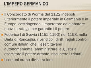 L’IMPERO GERMANICO

 Il Concordato di Worms del 1122 indebolì
  ulteriormente il potere imperiale in Germania e in
  Europa, costringendo l’Imperatore ad elaborare
  nuove strategie per garantirsi il potere
 Federico I di Svevia (1152-1190) nel 1158, nella
  Dieta di Roncaglia, rivendicò i diritti regali contro i
  comuni italiani che li esercitavano
  autonomamente (amministrare la giustizia,
  esercitare il potere armato, riscuotere i tributi)
 I comuni erano divisi tra loro
 