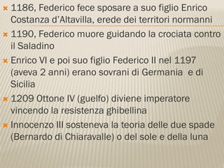  1186, Federico fece sposare a suo figlio Enrico
  Costanza d’Altavilla, erede dei territori normanni
 1190, Federico muore guidando la crociata contro
  il Saladino
 Enrico VI e poi suo figlio Federico II nel 1197
  (aveva 2 anni) erano sovrani di Germania e di
  Sicilia
 1209 Ottone IV (guelfo) diviene imperatore
  vincendo la resistenza ghibellina
 Innocenzo III sosteneva la teoria delle due spade
  (Bernardo di Chiaravalle) o del sole e della luna
 