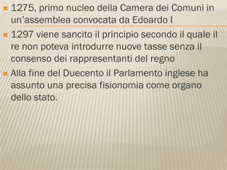  1275, primo nucleo della Camera dei Comuni in
  un’assemblea convocata da Edoardo I
 1297 viene sancito il principio secondo il quale il
  re non poteva introdurre nuove tasse senza il
  consenso dei rappresentanti del regno
 Alla fine del Duecento il Parlamento inglese ha
  assunto una precisa fisionomia come organo
  dello stato.
 