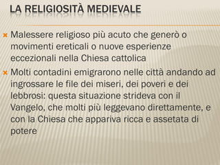 LA RELIGIOSITÀ MEDIEVALE

 Malessere religioso più acuto che generò o
  movimenti ereticali o nuove esperienze
  eccezionali nella Chiesa cattolica
 Molti contadini emigrarono nelle città andando ad
  ingrossare le file dei miseri, dei poveri e dei
  lebbrosi: questa situazione strideva con il
  Vangelo, che molti più leggevano direttamente, e
  con la Chiesa che appariva ricca e assetata di
  potere
 