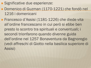  Significative due esperienze:
 Domenico di Guzman (1170-1221) che fondò nel
  1216 i domenicani
 Francesco d’Assisi (1181-1226) che diede vita
  all’ordine francescano in cui però si ebbe ben
  presto lo scontro tra spirituali e conventuali; i
  secondi trionfarono quando divenne guida
  dell’ordine nel 1257 Bonaventura da Bagnoregio
  (vedi affreschi di Giotto nella basilica superiore di
  Assisi)
 