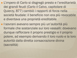  L’impero di Carlo si disgregò presto e l’ereditarietà
  dei grandi feudi (Carlo il Calvo, capitolare di
  Quierzy, 877) cambiò i rapporti di forza nella
  società feudale: il beneficio non era più revocabile
  e diventava una proprietà ereditabile
 I sovrani avevano sempre più un’autorità più
  formale che sostanziale sui loro vassalli: dovevano
  dunque rafforzare il proprio prestigio e il proprio
  potere, ad esempio derivando il loro ruolo e la loro
  autorità dalla diretta consacrazione divina
  (sacralità)
 