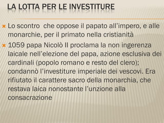 LA LOTTA PER LE INVESTITURE

 Lo scontro che oppose il papato all’impero, e alle
  monarchie, per il primato nella cristianità
 1059 papa Nicolò II proclama la non ingerenza
  laicale nell’elezione del papa, azione esclusiva dei
  cardinali (popolo romano e resto del clero);
  condannò l’investiture imperiale dei vescovi. Era
  rifiutato il carattere sacro della monarchia, che
  restava laica nonostante l’unzione alla
  consacrazione
 