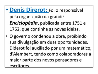 • Denis Direrot: Foi o responsável
  pela organização da grande
  Enciclopédia, publicada entre 1751 e
  1752, que continha as novas ideias.
• O governo condenou a obra, proibindo
  sua divulgação em duas oportunidades.
  Diderot foi auxiliado por um matemático,
  d'Alembert, tendo como colaboradores a
  maior parte dos novos pensadores e
  escritores.
 