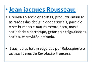 • Jean jacques Rousseau;
• Uniu-se ao enciclopedistas, procurou analisar
  as razões das desigualdades sociais, para ele,
  o ser humano é naturalmente bom, mas a
  sociedade o corrompe, gerando desigualdades
  sociais, escravidão e tirania.

• Suas ideias foram seguidas por Robespierre e
  outros líderes da Revolução Francesa.
 