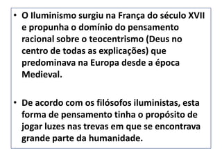 • O Iluminismo surgiu na França do século XVII
  e propunha o domínio do pensamento
  racional sobre o teocentrismo (Deus no
  centro de todas as explicações) que
  predominava na Europa desde a época
  Medieval.

• De acordo com os filósofos iluministas, esta
  forma de pensamento tinha o propósito de
  jogar luzes nas trevas em que se encontrava
  grande parte da humanidade.
 