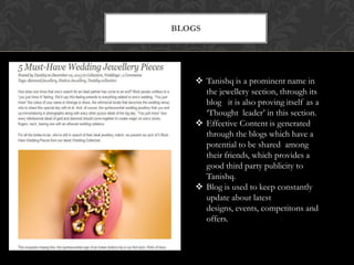 BLOGS

 Tanishq is a prominent name in
the jewellery section, through its
blog it is also proving itself as a
„Thought leader‟ in this section.
 Effective Content is generated
through the blogs which have a
potential to be shared among
their friends, which provides a
good third party publicity to
Tanishq.
 Blog is used to keep constantly
update about latest
designs, events, competitons and
offers.

 