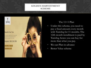 GOLDEN HARVESTMENT
SCHEME

The 11+1 Plan
• Under this scheme, you need to
pay a fixed amount every month
with Tanishq for 11 months. The
12th month installment is paid by
Tanishq, hence you can buy for
more than what you pay.
• We can Plan in advance
• Better Value scheme

 