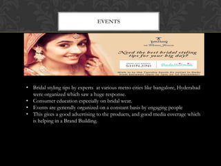 EVENTS

• Bridal styling tips by experts at various metro cities like bangalore, Hyderabad
were organized which saw a huge response.
• Consumer education especially on bridal wear.
• Events are generally organized on a constant basis by engaging people
• This gives a good advertising to the products, and good media coverage which
is helping in a Brand Building.

 