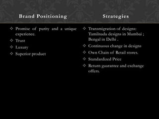 Brand Positioning
 Promise of purity and a unique
experience.
 Trust
 Luxury
 Superior product

Strategies
 Transmigration of designs:
Tamilnadu designs in Mumbai ;
Bengal in Delhi .
 Continuous change in designs
 Own Chain of Retail stores.
 Standardized Price
 Return guarantee and exchange
offers.

 