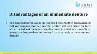 o The biggest disadvantage is the increased cost. Another disadvantage is
that you cannot always see how the denture will look before the teeth
are extracted and the immediate denture is inserted. Also, initially, an
immediate denture does not always fit as accurately as a conventional
denture.
4
Disadvantages of an immediate denture
 