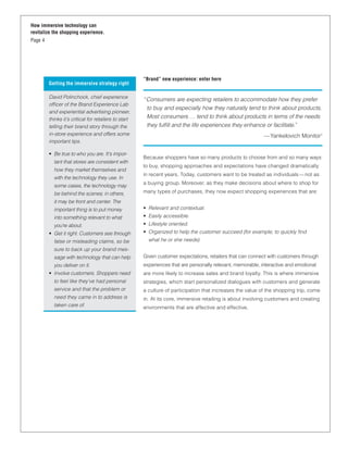 How immersive technology can
revitalize the shopping experience.
Page 4




                                                       “Brand” new experience: enter here
         Getting the immersive strategy right

         David Polinchock, chief experience
                                                       “ Consumers are expecting retailers to accommodate how they prefer
         ofﬁcer of the Brand Experience Lab
                                                         to buy and especially how they naturally tend to think about products.
         and experiential advertising pioneer,
         thinks it’s critical for retailers to start     Most consumers … tend to think about products in terms of the needs
         telling their brand story through the           they fulﬁll and the life experiences they enhance or facilitate.”
         in-store experience and offers some                                                                 — Yankelovich Monitor1
         important tips.

         • Be true to who you are. It’s impor-
                                                       Because shoppers have so many products to choose from and so many ways
           tant that stores are consistent with
                                                       to buy, shopping approaches and expectations have changed dramatically
           how they market themselves and
                                                       in recent years. Today, customers want to be treated as individuals — not as
           with the technology they use. In
                                                       a buying group. Moreover, as they make decisions about where to shop for
           some cases, the technology may
           be behind the scenes; in others,            many types of purchases, they now expect shopping experiences that are:
           it may be front and center. The
           important thing is to put money             • Relevant and contextual.
           into something relevant to what             • Easily accessible.
           you’re about.                               • Lifestyle oriented.
         • Get it right. Customers see through         • Organized to help the customer succeed (for example, to quickly ﬁnd
           false or misleading claims, so be             what he or she needs).
           sure to back up your brand mes-
           sage with technology that can help          Given customer expectations, retailers that can connect with customers through
           you deliver on it.                          experiences that are personally relevant, memorable, interactive and emotional
         • Involve customers. Shoppers need            are more likely to increase sales and brand loyalty. This is where immersive
           to feel like they’ve had personal           strategies, which start personalized dialogues with customers and generate
           service and that the problem or             a culture of participation that increases the value of the shopping trip, come
           need they came in to address is             in. At its core, immersive retailing is about involving customers and creating
           taken care of.                              environments that are affective and effective.
 