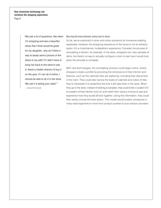 How immersive technology can
revitalize the shopping experience.
Page 8




         “ We ask a lot of questions, like when    Blurring the lines between online and in-store
          I’m shopping and see a beautiful         So far, we’ve examined in-store and online scenarios for immersive retailing
                                                   separately. However, the shopping experience of the future is not an either/or
          dress that I think would be great
                                                   option. It’s a multichannel, multiplatform experience. Consider the process of
          for my daughter , why isn’t there a
                                                   remodeling a kitchen, for example. In the store, shoppers can view samples of
          way to easily send a picture of the      items, but there’s no way to actually conﬁgure a room to see how it would look
          dress to my wife? If I didn’t have to    when the remodel is complete.
          bring her back to the store to see
                                                   With new technologies, the remodeling process could begin online, where
          it, there’s a better chance I’d buy it
                                                   shoppers create a proﬁle by providing the dimensions of their kitchen and
          on the spot. If I can do it online, I
                                                   features, such as the cabinets they are replacing, including their placement
          should be able to do it in the store.    in the room. They could also narrow the styles of cabinets and colors of tiles
          We call it ‘e-tailing your retail.’”     they’re interested in to streamline the time it will take them in the store. When
           — David Polinchock                      they go to the store, instead of looking at samples, they could enter a scaled 3-D
                                                   re-creation of their kitchen and mix and match their various choices to see and
                                                   experience how they would all look together. Using this information, they could
                                                   then easily choose the best option. This model would enable companies in
                                                   many retail segments to move from product pushers to true solution providers.
                                                   .
 