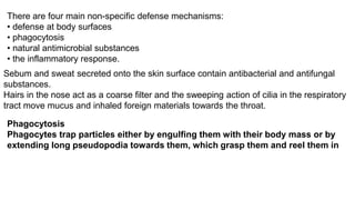 There are four main non-specific defense mechanisms:
• defense at body surfaces
• phagocytosis
• natural antimicrobial substances
• the inflammatory response.
Sebum and sweat secreted onto the skin surface contain antibacterial and antifungal
substances.
Hairs in the nose act as a coarse filter and the sweeping action of cilia in the respiratory
tract move mucus and inhaled foreign materials towards the throat.
Phagocytosis
Phagocytes trap particles either by engulfing them with their body mass or by
extending long pseudopodia towards them, which grasp them and reel them in
 