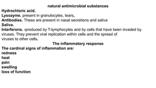 natural antimicrobial substances
Hydrochloric acid.
Lysozyme. present in granulocytes, tears,
Antibodies. These are present in nasal secretions and saliva
Saliva.
Interferons. -produced by T-lymphocytes and by cells that have been invaded by
viruses. They prevent viral replication within cells and the spread of
viruses to other cells.
The inflammatory response
The cardinal signs of inflammation are:
redness
heat
pain
swelling
loss of function
 