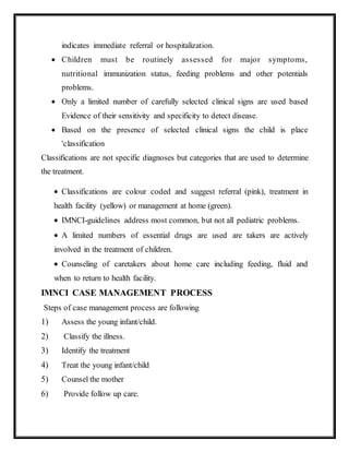 indicates immediate referral or hospitalization.
 Children must be routinely assessed for major symptoms,
nutritional immunization status, feeding problems and other potentials
problems.
 Only a limited number of carefully selected clinical signs are used based
Evidence of their sensitivity and specificity to detect disease.
 Based on the presence of selected clinical signs the child is place
'classification
Classifications are not specific diagnoses but categories that are used to determine
the treatment.
 Classifications are colour coded and suggest referral (pink), treatment in
health facility (yellow) or management at home (green).
 IMNCI-guidelines address most common, but not all pediatric problems.
 A limited numbers of essential drugs are used are takers are actively
involved in the treatment of children.
 Counseling of caretakers about home care including feeding, fluid and
when to return to health facility.
IMNCI CASE MANAGEMENT PROCESS
Steps of case management process are following
1) Assess the young infant/child.
2) Classify the illness.
3) Identify the treatment
4) Treat the young infant/child
5) Counsel the mother
6) Provide follow up care.
 