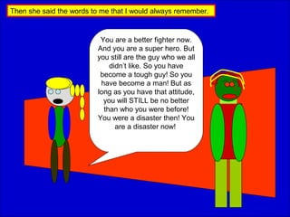 Then she said the words to me that I would always remember.
You are a better fighter now.
And you are a super hero. But
you still are the guy who we all
didn’t like. So you have
become a tough guy! So you
have become a man! But as
long as you have that attitude,
you will STILL be no better
than who you were before!
You were a disaster then! You
are a disaster now!
 