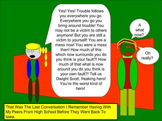 Yes! Yes! Trouble follows
you everywhere you go.
Everywhere you go you
bring around trouble! You
may not be a victim to others
anymore! But you are still a
victim to yourself! You are a
mess now! You were a mess
then! How much of this
which now surrounds you do
you think is your fault?! How
much of that what is now
around you do you think is
your own fault?! Tell us
Dwight Scott, freaking hero!
You’re the worst kind of
hero!
A
what
now?
Oh
really?
That Was The Last Conversation I Remember Having With
My Peers From High School Before They Went Back To
Iowa.
 