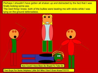 Perhaps I shouldn’t have gotten all shaken up and distracted by the fact that I was
finally kicking some ass.
The next thing I knew, both of the bullies were beating me with sticks while I was
lying on the ground defenseless.

How Could I Have Been So Stupid To Take On
Two Guys For Some Helpless Little Girl Who I Don’t Even Know??!!??!!

 