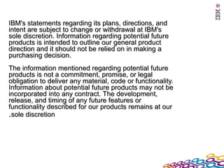 IBM's statements regarding its plans, directions, and intent are subject to change or withdrawal at IBM's sole discretion. Information regarding potential future products is intended to outline our general product direction and it should not be relied on in making a purchasing decision. The information mentioned regarding potential future products is not a commitment, promise, or legal obligation to deliver any material, code or functionality. Information about potential future products may not be incorporated into any contract. The development, release, and timing of any future features or functionality described for our products remains at our sole discretion . 