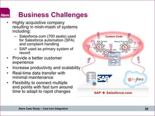 Business Challenges Highly acquisitive company resulting in mish-mash of systems including: Salesforce.com (700 seats) used for Salesforce automation (SFA) and complaint handling SAP used as primary system of record Provide a better customer experience Increase productivity and scalability Real-time data transfer with minimal maintenance Flexibility to connect multiple end points with fast turn around time to adapt to rapid changes SAP    Salesforce.com 