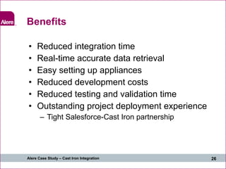 Benefits Reduced integration time Real-time accurate data retrieval Easy setting up appliances Reduced development costs Reduced testing and validation time Outstanding project deployment experience Tight Salesforce-Cast Iron partnership  