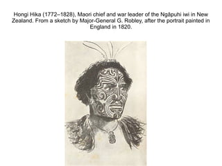 Hongi Hika (1772–1828), Maori chief and war leader of the Ngāpuhi iwi in New
Zealand. From a sketch by Major-General G. Robley, after the portrait painted in
                             England in 1820.
 