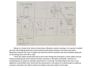 Above is a simple strip I drew to show how a Mezameru advert could go. In it a person is woken
up early and drudging downstairs and everything looks bleak and grey, once they have drank
Mezameru however the room is bright and colourful and the character eats their breakfast balanced
on the dining room chair like a ninja.
I think this advert would work well as the initial change the drink gives is more subtle and just
makes everything look more colourful and the character is refreshed and awake. I think this is
something that an audience member would want in a morning. The balancing on the chair is just
added for comical affect and I think that this would work in the advert as it would make an audience
customer remember the advert and be more likely to buy the product in the shop.
 