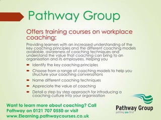 Want to learn more about coaching? Call
Pathway on 0121 707 0550 or visit
www.Elearning.pathwaycourses.co.uk
Offers training courses on workplace
coaching:
Providing learners with an increased understanding of the
key coaching principles and the different coaching models
available, awareness of coaching techniques and
understand the value that coaching can bring to an
organisation and its employees. Helping you
 Identify the key coaching principles
 Choose from a range of coaching models to help you
structure your coaching conversations
 Name different coaching techniques
 Appreciate the value of coaching
 Detail a step by step approach for introducing a
coaching culture into your organisation
Pathway Group
 