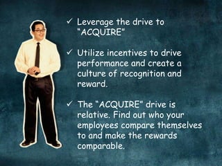  Leverage the drive to
“ACQUIRE”
 Utilize incentives to drive
performance and create a
culture of recognition and
reward.
 The “ACQUIRE” drive is
relative. Find out who your
employees compare themselves
to and make the rewards
comparable.
 