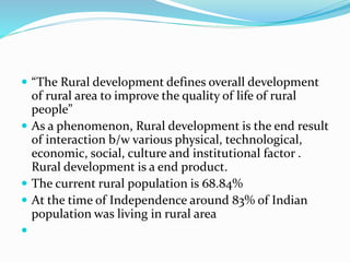  “The Rural development defines overall development
of rural area to improve the quality of life of rural
people”
 As a phenomenon, Rural development is the end result
of interaction b/w various physical, technological,
economic, social, culture and institutional factor .
Rural development is a end product.
 The current rural population is 68.84%
 At the time of Independence around 83% of Indian
population was living in rural area

 