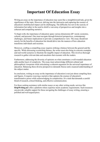 Important Of Education Essay
Writing an essay on the importance of education may seem like a straightforward task, given the
significance of the topic. However, delving into the intricacies and capturing the essence of
education's multifaceted impact can be challenging. The difficulty lies not in the scarcity of
information but rather in the need to distill a vast array of perspectives and insights into a
coherent and compelling narrative.
To begin with, the importance of education spans various dimensions вЂ“ social, economic,
cultural, and personal. One must navigate through historical perspectives, contemporary
challenges, and future implications to provide a comprehensive view. The essay should not
merely list the benefits of education but should delve into the nuances of how education
transforms individuals and societies.
Moreover, crafting a compelling essay requires striking a balance between the general and the
specific. While discussing overarching themes, the writer must also bring in concrete examples
and real-world scenarios to illustrate the tangible impact of education. This involves thorough
research to gather relevant data and anecdotes that resonate with the readers.
Furthermore, addressing the diversity of opinions on what constitutes a well-rounded education
adds another layer of complexity. The essay must acknowledge different cultural and
philosophical viewpoints while articulating a coherent argument for the universal importance of
education. Balancing these diverse perspectives demands finesse and a nuanced understanding of
the subject matter.
In conclusion, writing an essay on the importance of education is not just about compiling facts
and figures. It requires weaving a narrative that captures the essence of education's
transformative power while acknowledging its complexities. It's a task that demands a careful
blend of research, critical thinking, and effective communication.
For those seeking assistance with similar essays or any other writing needs, services like
HelpWriting.net offer a platform where expertise meets academic requirements. Such resources
can provide valuable support for those navigating the challenges of essay writing, ensuring a
polished and well-argued piece.
 