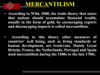 MERCANTILISM According to Wild, 2000, the trade theory that states that nations should accumulate financial wealth, usually in the form of gold, by encouraging exports and discouraging imports is called mercantilism. According to this theory other measures of countries' well being, such as living standards or human development, are irrelevant. Mainly Great Britain, France, the Netherlands, Portugal and Spain used mercantilism during the 1500s to the late 1700s.    