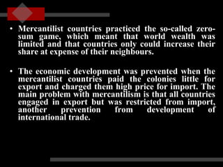 Mercantilist countries practiced the so-called zero-sum game, which meant that world wealth was limited and that countries only could increase their share at expense of their neighbours.  The economic development was prevented when the mercantilist countries paid the colonies little for export and charged them high price for import. The main problem with mercantilism is that all countries engaged in export but was restricted from import, another prevention from development of international trade. 