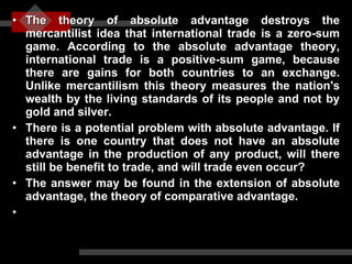 The theory of absolute advantage destroys the mercantilist idea that international trade is a zero-sum game. According to the absolute advantage theory, international trade is a positive-sum game, because there are gains for both countries to an exchange. Unlike mercantilism this theory measures the nation's wealth by the living standards of its people and not by gold and silver. There is a potential problem with absolute advantage. If there is one country that does not have an absolute advantage in the production of any product, will there still be benefit to trade, and will trade even occur?  The answer may be found in the extension of absolute advantage, the theory of comparative advantage. 