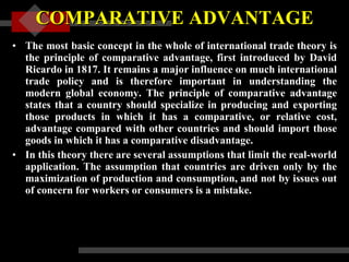 COMPARATIVE ADVANTAGE The most basic concept in the whole of international trade theory is the principle of comparative advantage, first introduced by David Ricardo in 1817. It remains a major influence on much international trade policy and is therefore important in understanding the modern global economy. The principle of comparative advantage states that a country should specialize in producing and exporting those products in which it has a comparative, or relative cost, advantage compared with other countries and should import those goods in which it has a comparative disadvantage.  In this theory there are several assumptions that limit the real-world application. The assumption that countries are driven only by the maximization of production and consumption, and not by issues out of concern for workers or consumers is a mistake. 