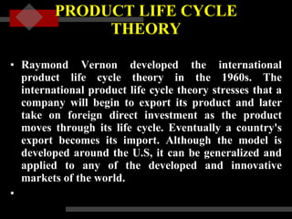 PRODUCT LIFE CYCLE THEORY Raymond Vernon developed the international product life cycle theory in the 1960s. The international product life cycle theory stresses that a company will begin to export its product and later take on foreign direct investment as the product moves through its life cycle. Eventually a country's export becomes its import. Although the model is developed around the U.S, it can be generalized and applied to any of the developed and innovative markets of the world.     