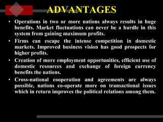 ADVANTAGES Operations in two or more nations always results in huge benefits. Market fluctuations can never be a hurdle in this system from gaining maximum profits.  Firms can escape the intense competition in domestic markets. Improved business vision has good prospects for higher profits.  Creation of more employment opportunities, efficient use of domestic resources and exchange of foreign currency benefits the nations.  Cross-national cooperation and agreements are always possible, nations co-operate more on transactional issues which in return improves the political relations among them. 