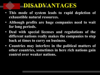 DISADVANTAGES This mode of system leads to rapid depletion of exhaustible natural resources.  Although profits are huge companies need to wait for long periods.  Deal with special licenses and regulations of the different nations really makes the companies to step back at times to carry on business.  Countries may interfere in the political matters of other countries, sometimes in here rich nations gain control over weaker nations. 