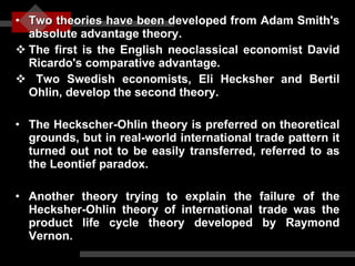 Two theories have been developed from Adam Smith's absolute advantage theory.  The first is the English neoclassical economist David Ricardo's comparative advantage. Two Swedish economists, Eli Hecksher and Bertil Ohlin, develop the second theory. The Heckscher-Ohlin theory is preferred on theoretical grounds, but in real-world international trade pattern it turned out not to be easily transferred, referred to as the Leontief paradox.  Another theory trying to explain the failure of the Hecksher-Ohlin theory of international trade was the product life cycle theory developed by Raymond Vernon. 