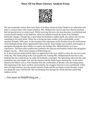 Story Of An Hour Literary Analysis Essay
The late nineteenth century short story Story of an Hour written by Kate Chopin is an influential story
about a young women with a heart condition, Mrs. Mallard who receives the news that her husband
had just passed away in a train wreck. While receiving this news she soon becomes overwhelmed and
excuses herself upstairs to her bedroom, where her attitude towards the death of her husband
drastically changes. Though she is upset about her husband s sudden death, she realizes she now has
something to be joyful about. When she is facing the open window, [in] a comfortable, roomy
armchair (Chopin, 1894, para. 4) she recognizes the importance of her freedom from the confinement
of her husband and the future opportunities that await her. Kate Chopin uses symbols and imagery of
springtime through the open window to express the feelings Mrs. Mallard known as Louise
experiences. The three main symbols that symbolize the renewal and freedom related with springtime
imagery are the ... Show more content on Helpwriting.net ...
6). A storm had just ended and the light was appearing in the west, which is where the sun sets at end
of the day. The clouds piling in the west signifies the wanting Mrs. Mallard had for her life to end,
thinking that she would always be under her husband s command. The light being where the day ends
symbolizes her clear bright view into the distance and the bright future awaiting her. As the storm
started to be lifted it was as if her freedom from the confinement of Brently were also being raised.
The beginning of the storm could be represented by the struggles between Louise and Brently within
their marriage and how once the clouds started to break and the sun began to peek through, Louise
was doing the same with her life. She was breaking free through the clouds that had casted dark
shadows on her
... Get more on HelpWriting.net ...
 