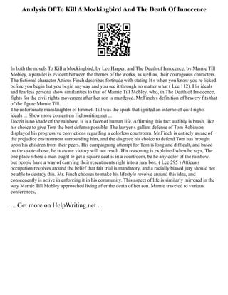 Analysis Of To Kill A Mockingbird And The Death Of Innocence
In both the novels To Kill a Mockingbird, by Lee Harper, and The Death of Innocence, by Mamie Till
Mobley, a parallel is evident between the themes of the works, as well as, their courageous characters.
The fictional character Atticus Finch describes fortitude with stating It s when you know you re licked
before you begin but you begin anyway and you see it through no matter what ( Lee 112). His ideals
and fearless persona show similarities to that of Mamie Till Mobley, who, in The Death of Innocence,
fights for the civil rights movement after her son is murdered. Mr.Finch s definition of bravery fits that
of the figure Mamie Till.
The unfortunate manslaughter of Emmett Till was the spark that ignited an inferno of civil rights
ideals ... Show more content on Helpwriting.net ...
Deceit is no shade of the rainbow, is is a facet of human life. Affirming this fact audibly is brash, like
his choice to give Tom the best defense possible. The lawyer s gallant defense of Tom Robinson
displayed his progressive convictions regarding a colorless courtroom. Mr.Finch is entirely aware of
the prejudice environment surrounding him, and the disgrace his choice to defend Tom has brought
upon his children from their peers. His campaigning attempt for Tom is long and difficult, and based
on the quote above, he is aware victory will not result. His reasoning is explained when he says, The
one place where a man ought to get a square deal is in a courtroom, be he any color of the rainbow,
but people have a way of carrying their resentments right into a jury box. ( Lee 295 ) Atticus s
occupation revolves around the belief that fair trial is mandatory, and a racially biased jury should not
be able to destroy this. Mr. Finch chooses to make his lifestyle revolve around this idea, and
consequently is active in enforcing it in his community. This aspect of life is similarly mirrored in the
way Mamie Till Mobley approached living after the death of her son. Mamie traveled to various
conferences,
... Get more on HelpWriting.net ...
 