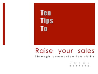 Ten 
Tips 
To 
Raise your sales 
T h r o u g h c o m m u n i c a t i o n s k i l l s 
J e s ú s 
H e r r e r a 
 