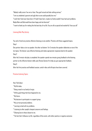 "Nobody really cares if we win or lose. They goof around and take nothing serious."
"I am so untalented, ignorant and ugly that no one could possibly love me."
"I wish that I had never been born. If I hadn't been born, maybe my family wouldn't have had such problems.
Maybe Mom and Dad would have been happy and not divorced."
"I want to thank you for making this the best day of my life. You are all so special and wonderful. I love you all."


Listening Role-Play Activity



You and a friend can practice effective listening on one another. Practice with these suggested topics.
Step 1
One partner takes a turn as speaker, the other as listener. For 5 minutes the speaker elaborates on one of the
ten topics. The listener uses effective listening and makes appropriate responses back to the speaker.
Step 2
After the 5-minute role play is completed, the speaker spends two minutes giving feedback to the listening
partner on the effective listener skills used. Review Section II to help you give appropriate feedback.
Step 3
After the first practice and feedback session, switch roles until all topics have been covered.


Practice Listening Topics:



How I feel about:
* My life today.
* Being raised in my family of origin.
* All the good things that have happened to me.
* My future.
* My decision to participate in a support group.
* My current personal problems.
* Learning to deal with my problems.
* Listening to other people's deepest concerns and feelings.
* Showing love to those closest to me.
* The fact that I influence my life, regardless of the events, with either positive or negative outcomes
 