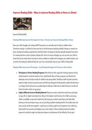 Improve Reading Skills - Ways to improve Reading Skills at Home or School




Improve Reading Skills

Reading Skills Improvement Strategies for Home - Parents can Improve Reading Skills at Home

Does your child struggle with reading skills? As parents, we naturally want to help our children learn.
Sometimes though, it is difficult to know just how to do that because teaching methods change as research on
basic reading and reading comprehension identifies better strategies to develop specially designed instruction
for reading disorders such as dyslexia. Despite this, there are some strategies you can use with your child at
home that do not involve direct instruction and are unlikely to conflict with strategies your child's teachers use
at school. Providing this additional help will, over time, dramatically improve your child's reading skills.

Reading Skills Improvement Strategies - Easy Reading Strategies for Parents to Use at Home

     1. Participate in Library Reading Programs: Most libraries offer organized reading programs during
          school breaks for students based on their school levels. Many of these programs are themed and
          showcase some of the best works for children and young adults. The library staff may host activities
          based on books and have special events and field trips designed to help students explore the literature
          on a deeper level. Librarians are usually happy to help your child and can help find ways to involve all
          levels of readers within an age group.
     2. Explore Different Forms of Reading Material: Check out works in both their book forms and books
          on tape, CD, or digital recording forms. Many of the highest rated literature for children and young
          adults is available on tape and in book form. By having your student read along in the book while
          listening to the same book on tape, you are providing excellent reading benefits. The student sees and
          hears words and phrases together, a good way to reinforce sight-word recognition. Your child may
          also benefit from assistive technology such as text readers. These methods provide the student
          exposure to works he might not otherwise choose to read because of the difficulty. He can gain
 